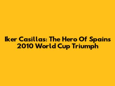 Iker Casillas: The Hero Of Spain's 2010 World Cup Triumph