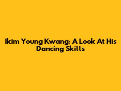 Ikim Young Kwang: A Look At His Dancing Skills
