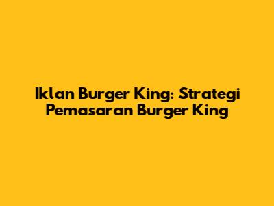 Iklan Burger King: Strategi Pemasaran Burger King