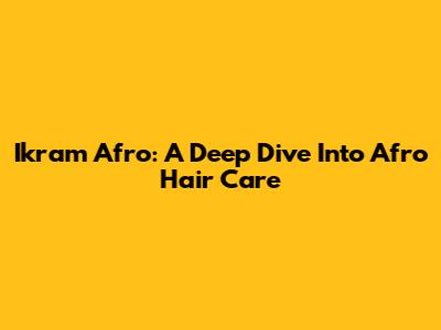 Ikram Afro: A Deep Dive Into Afro Hair Care