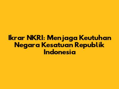 Ikrar NKRI: Menjaga Keutuhan Negara Kesatuan Republik Indonesia