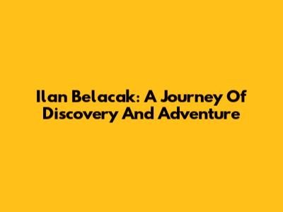 Ilan Belacak: A Journey Of Discovery And Adventure