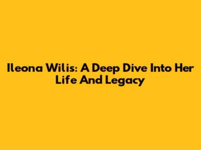 Ileona Wilis: A Deep Dive Into Her Life And Legacy
