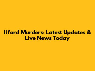 Ilford Murders: Latest Updates & Live News Today