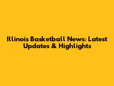 Illinois Basketball News: Latest Updates & Highlights