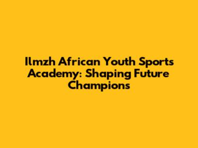 Ilmzh African Youth Sports Academy: Shaping Future Champions