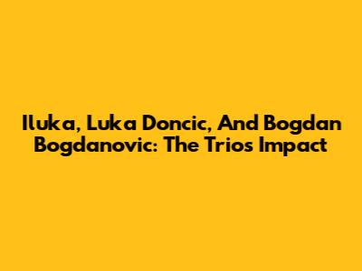 Iluka, Luka Doncic, And Bogdan Bogdanovic: The Trio's Impact