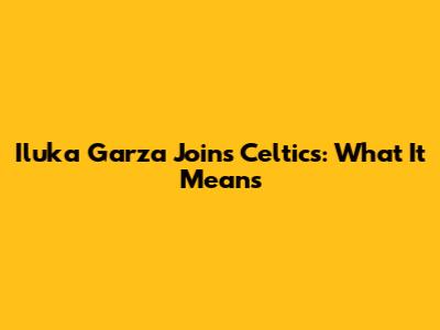 Iluka Garza Joins Celtics: What It Means