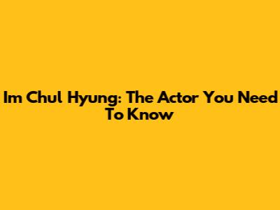 Im Chul Hyung: The Actor You Need To Know