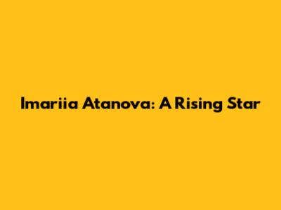 Imariia Atanova: A Rising Star
