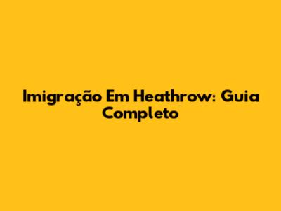 Imigração Em Heathrow: Guia Completo