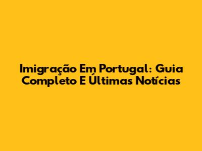 Imigração Em Portugal: Guia Completo E Últimas Notícias