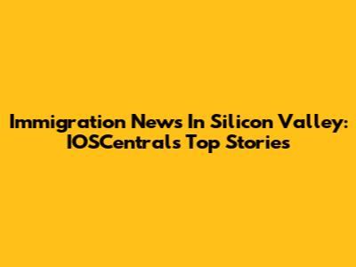 Immigration News In Silicon Valley: IOSCentral's Top Stories