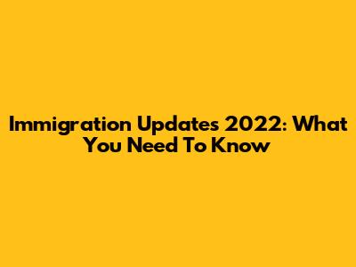 Immigration Updates 2022: What You Need To Know