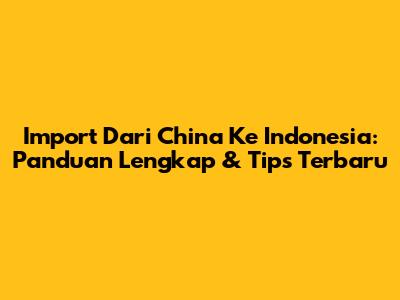 Import Dari China Ke Indonesia: Panduan Lengkap & Tips Terbaru