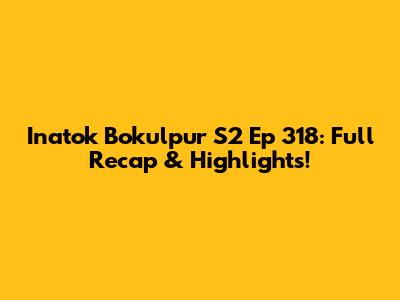 Inatok Bokulpur S2 Ep 318: Full Recap & Highlights!