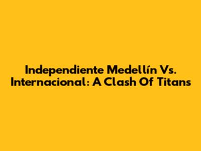 Independiente Medellín Vs. Internacional: A Clash Of Titans