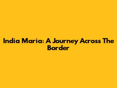 India Maria: A Journey Across The Border