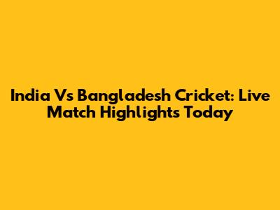 India Vs Bangladesh Cricket: Live Match Highlights Today
