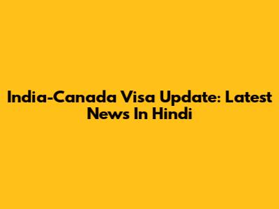 India-Canada Visa Update: Latest News In Hindi