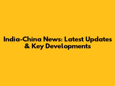 India-China News: Latest Updates & Key Developments