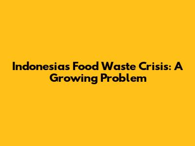 Indonesia's Food Waste Crisis: A Growing Problem
