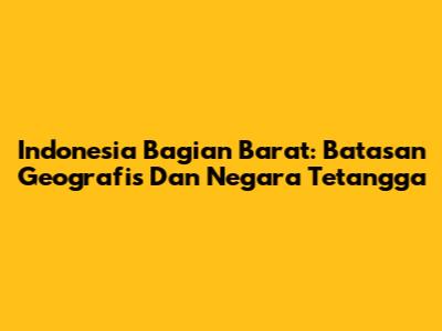 Indonesia Bagian Barat: Batasan Geografis Dan Negara Tetangga