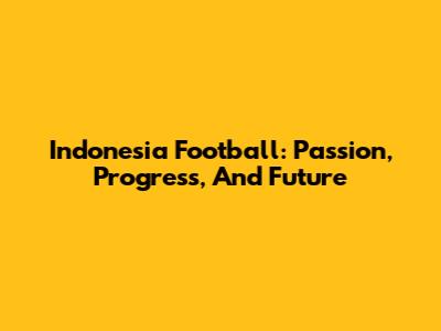 Indonesia Football: Passion, Progress, And Future