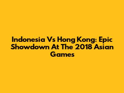 Indonesia Vs Hong Kong: Epic Showdown At The 2018 Asian Games