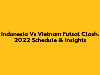 Indonesia Vs Vietnam Futsal Clash: 2022 Schedule & Insights
