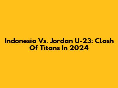 Indonesia Vs. Jordan U-23: Clash Of Titans In 2024