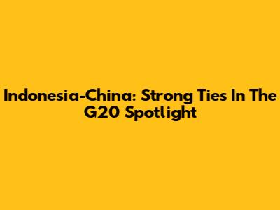 Indonesia-China: Strong Ties In The G20 Spotlight
