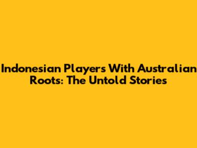 Indonesian Players With Australian Roots: The Untold Stories