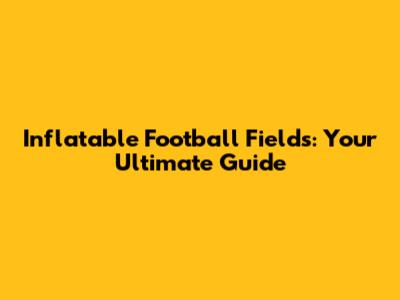 Inflatable Football Fields: Your Ultimate Guide