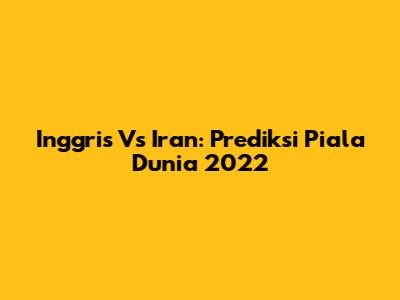 Inggris Vs Iran: Prediksi Piala Dunia 2022