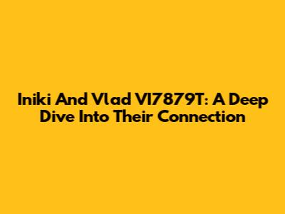 Iniki And Vlad VI7879T: A Deep Dive Into Their Connection