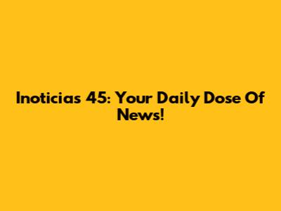Inoticias 45: Your Daily Dose Of News!