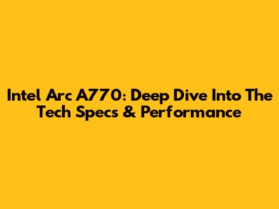 Intel Arc A770: Deep Dive Into The Tech Specs & Performance