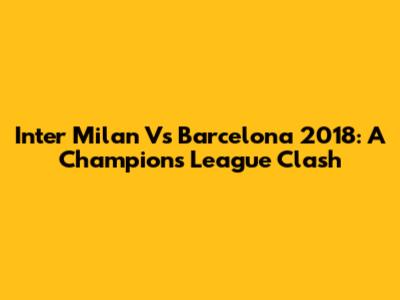 Inter Milan Vs Barcelona 2018: A Champions League Clash