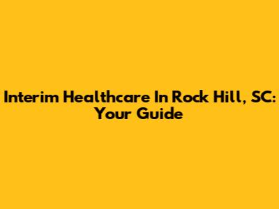 Interim Healthcare In Rock Hill, SC: Your Guide