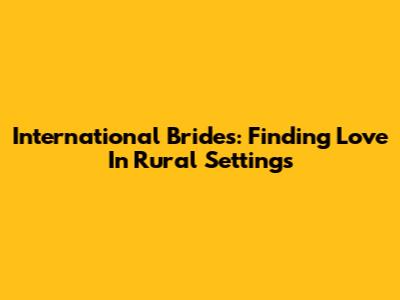 International Brides: Finding Love In Rural Settings