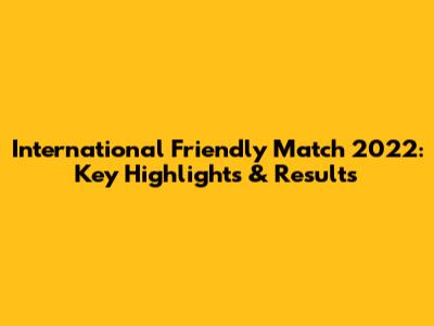 International Friendly Match 2022: Key Highlights & Results