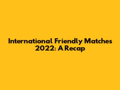 International Friendly Matches 2022: A Recap