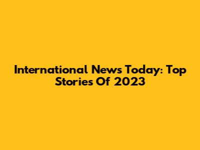 International News Today: Top Stories Of 2023