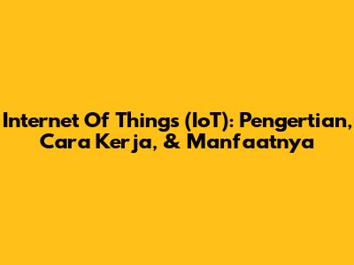 Internet Of Things (IoT): Pengertian, Cara Kerja, & Manfaatnya