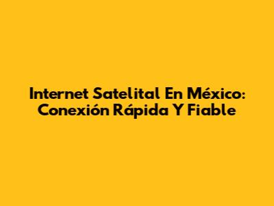 Internet Satelital En México: Conexión Rápida Y Fiable