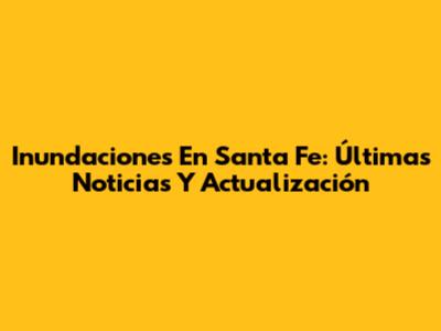 Inundaciones En Santa Fe: Últimas Noticias Y Actualización