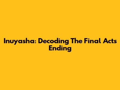 Inuyasha: Decoding The Final Act's Ending