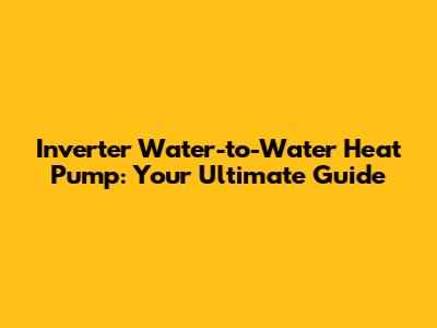 Inverter Water-to-Water Heat Pump: Your Ultimate Guide
