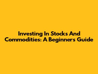 Investing In Stocks And Commodities: A Beginner's Guide